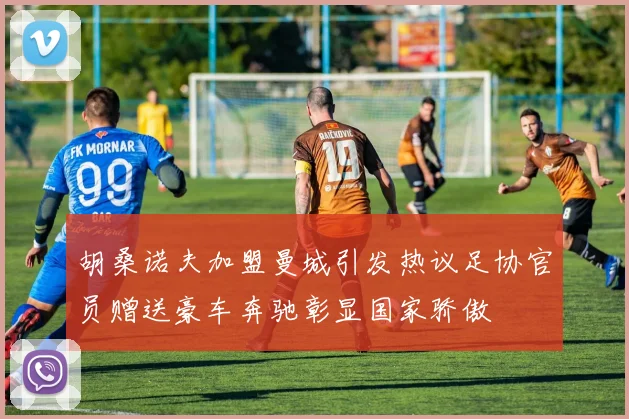 胡桑诺夫加盟曼城引发热议足协官员赠送豪车奔驰彰显国家骄傲