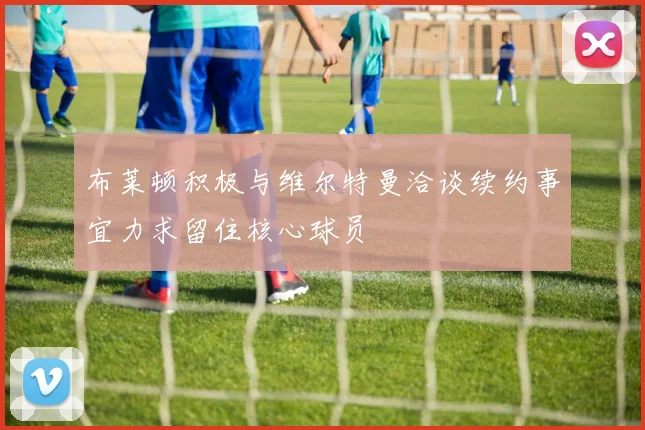 布莱顿积极与维尔特曼洽谈续约事宜力求留住核心球员