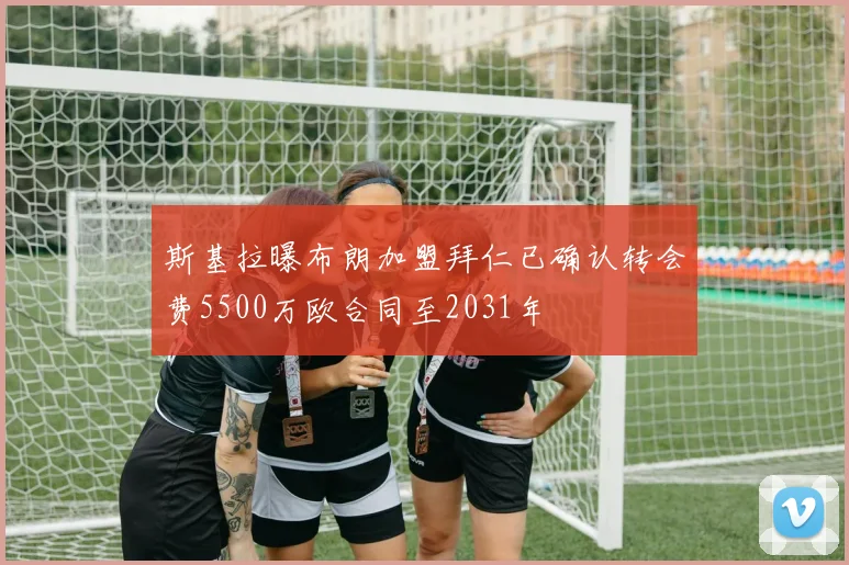 斯基拉曝布朗加盟拜仁已确认转会费5500万欧合同至2031年