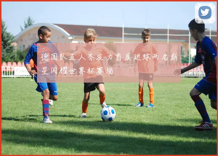 德国队五人齐发力首度进球两名新星闪耀世界杯赛场
