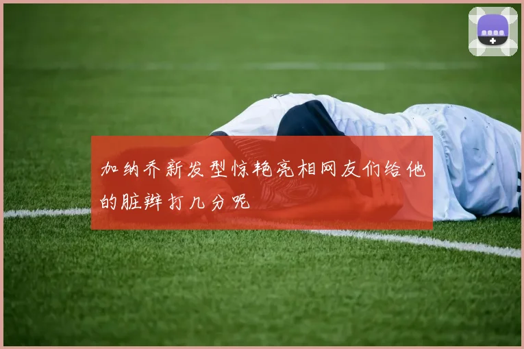 加纳乔新发型惊艳亮相网友们给他的脏辫打几分呢