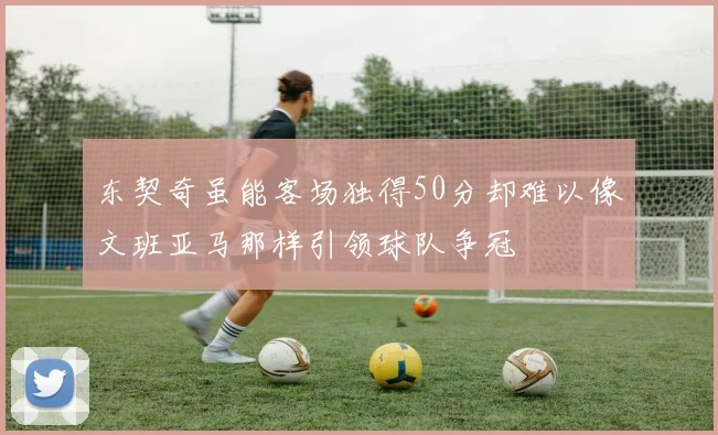 东契奇虽能客场独得50分却难以像文班亚马那样引领球队争冠