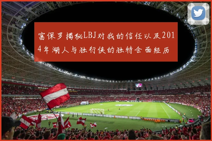 富保罗揭秘LBJ对我的信任以及2014年湖人与独行侠的独特会面经历