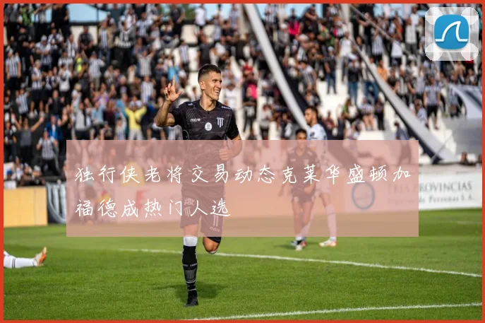 独行侠老将交易动态克莱华盛顿加福德成热门人选