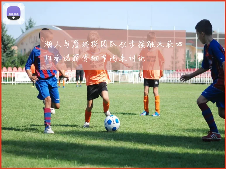 湖人与詹姆斯团队初步接触未获回归承诺薪资细节尚未讨论