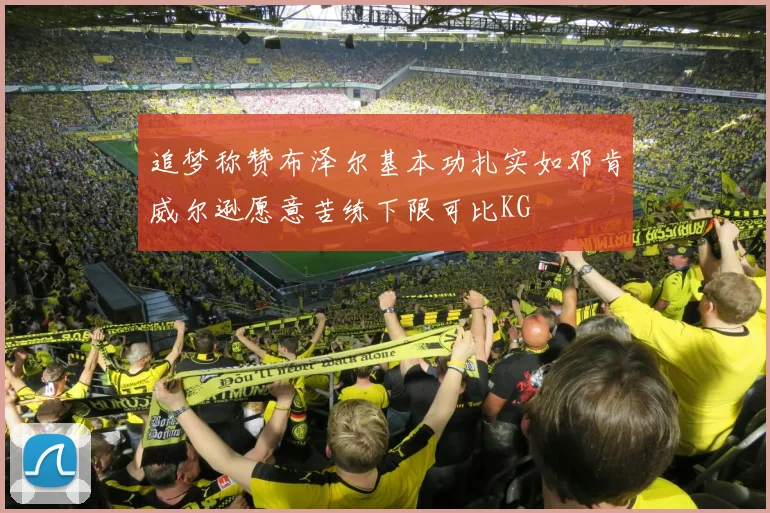 追梦称赞布泽尔基本功扎实如邓肯威尔逊愿意苦练下限可比KG
