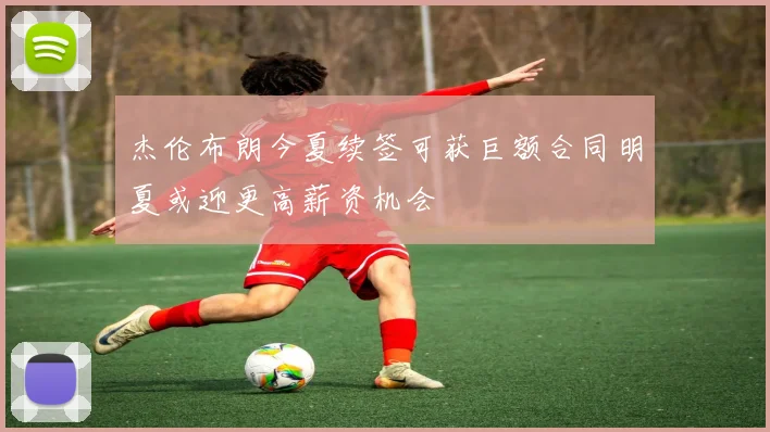 杰伦布朗今夏续签可获巨额合同明夏或迎更高薪资机会