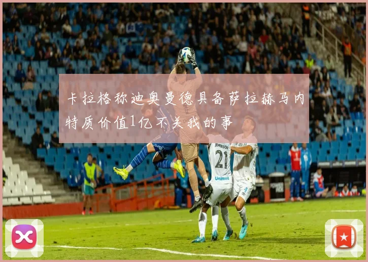 卡拉格称迪奥曼德具备萨拉赫马内特质价值1亿不关我的事