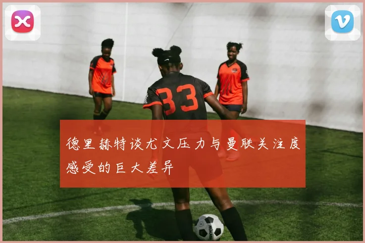 德里赫特谈尤文压力与曼联关注度感受的巨大差异