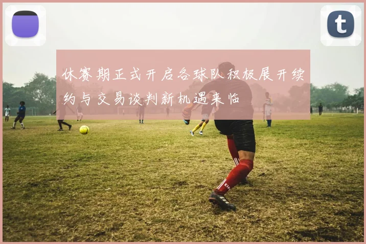 休赛期正式开启各球队积极展开续约与交易谈判新机遇来临