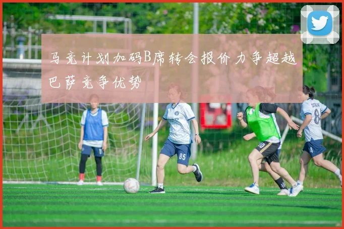 马竞计划加码B席转会报价力争超越巴萨竞争优势