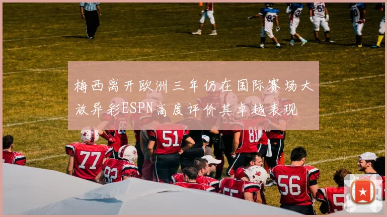 梅西离开欧洲三年仍在国际赛场大放异彩ESPN高度评价其卓越表现
