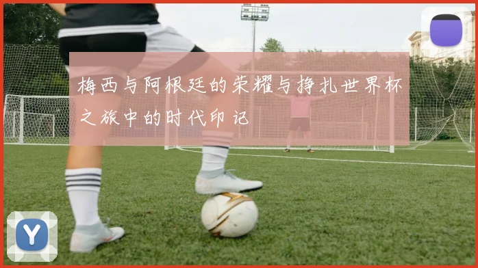 梅西与阿根廷的荣耀与挣扎世界杯之旅中的时代印记