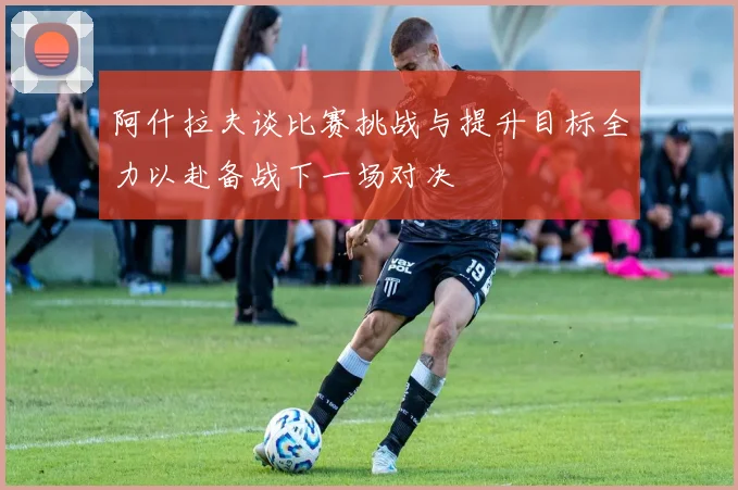 阿什拉夫谈比赛挑战与提升目标全力以赴备战下一场对决